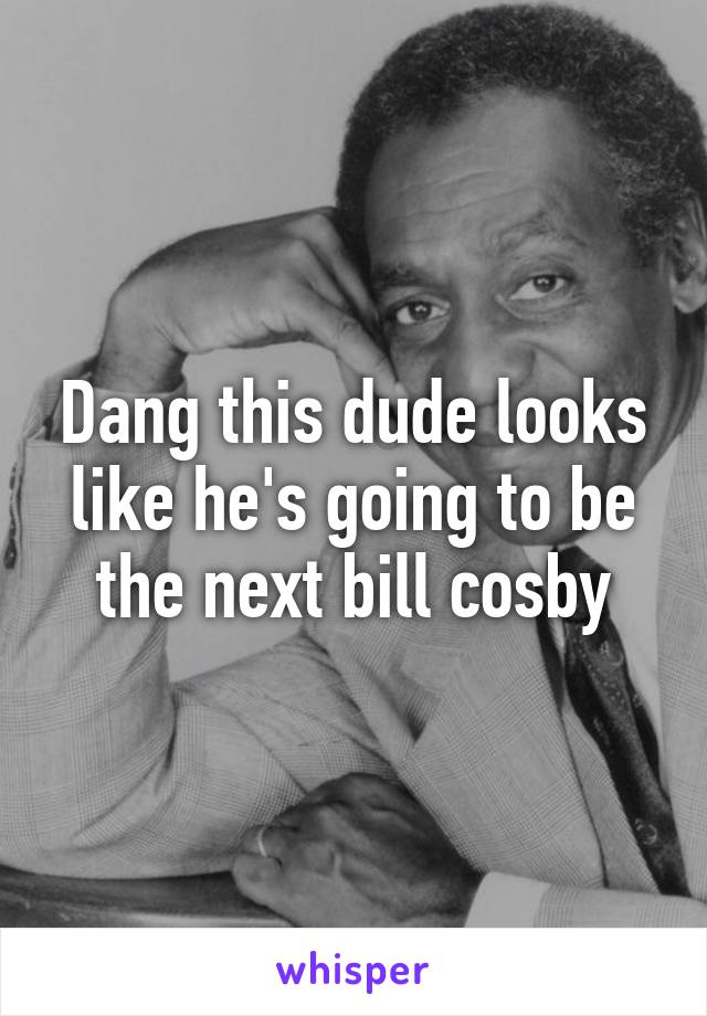 Dang this dude looks like he's going to be the next bill cosby