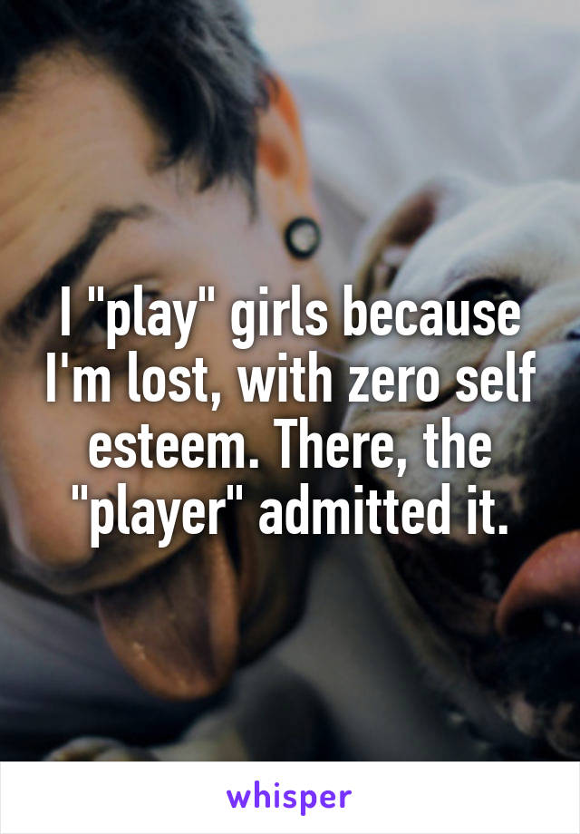 I "play" girls because I'm lost, with zero self esteem. There, the "player" admitted it.