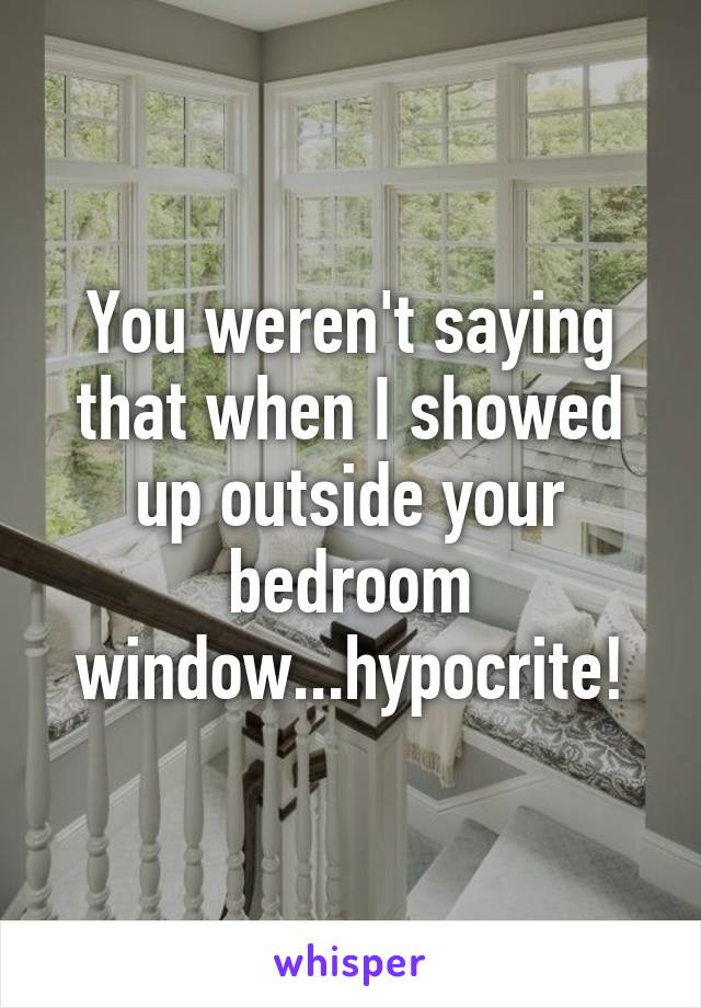 You weren't saying that when I showed up outside your bedroom window...hypocrite!