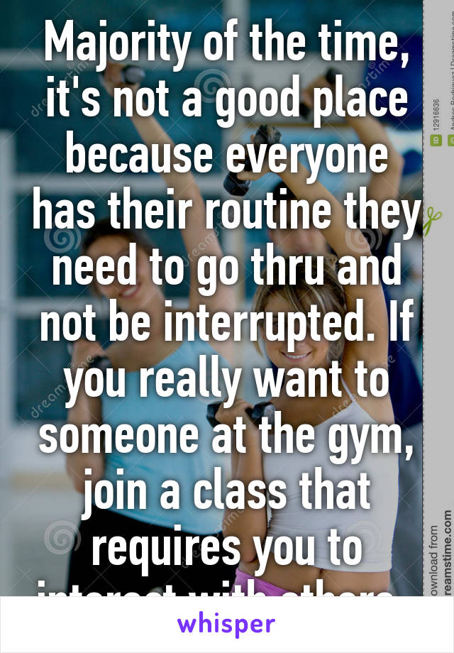 Majority of the time, it's not a good place because everyone has their routine they need to go thru and not be interrupted. If you really want to someone at the gym, join a class that requires you to interact with others. 