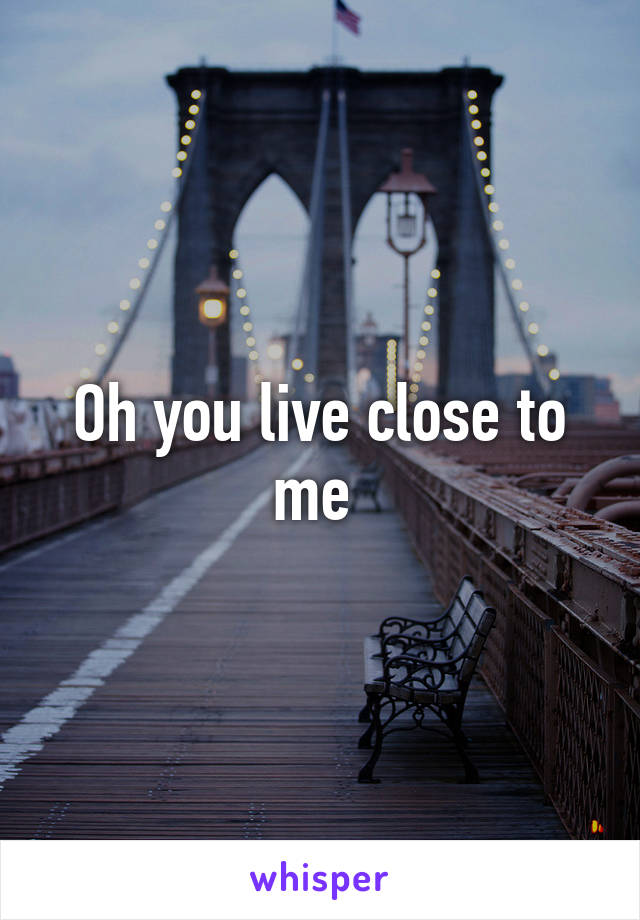 Oh you live close to me 