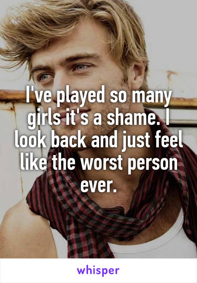 I've played so many girls it's a shame. I look back and just feel like the worst person ever.