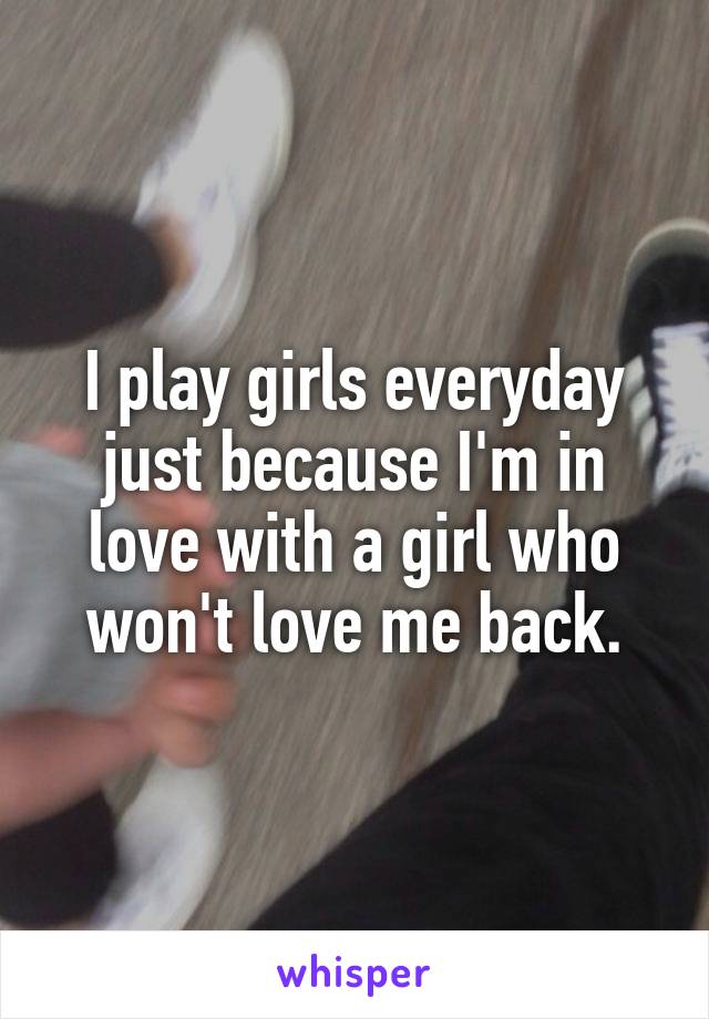 I play girls everyday just because I'm in love with a girl who won't love me back.