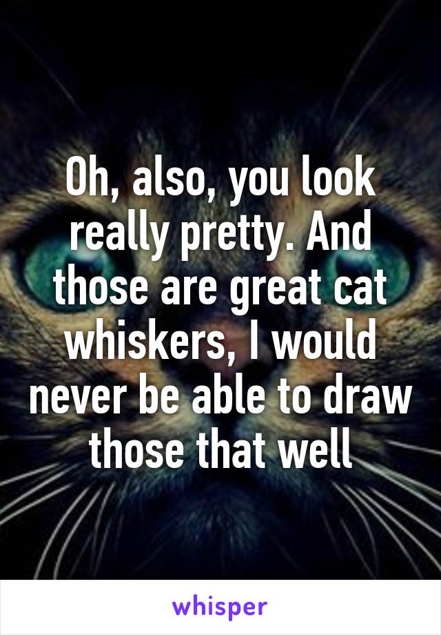 Oh, also, you look really pretty. And those are great cat whiskers, I would never be able to draw those that well