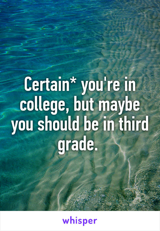 Certain* you're in college, but maybe you should be in third grade. 