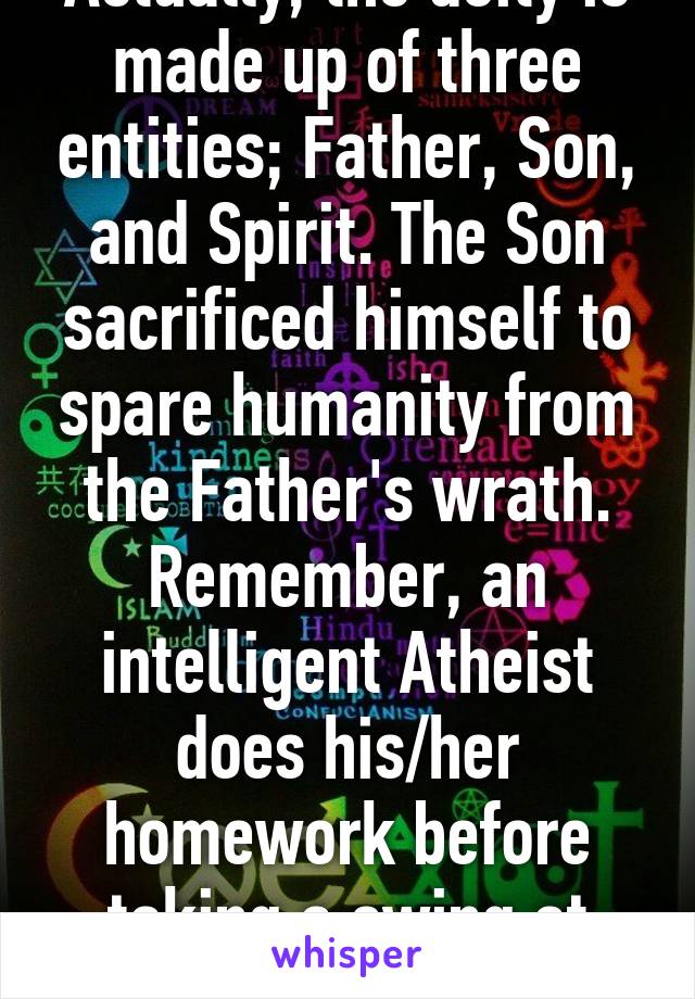 Actually, the deity is made up of three entities; Father, Son, and Spirit. The Son sacrificed himself to spare humanity from the Father's wrath. Remember, an intelligent Atheist does his/her homework before taking a swing at religion.