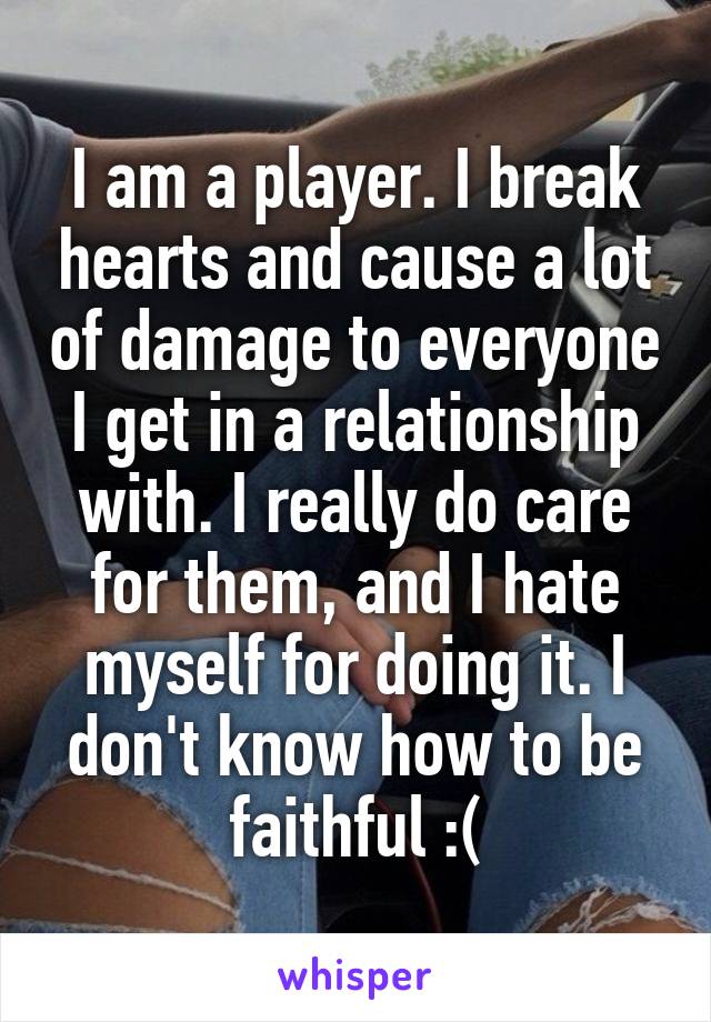 I am a player. I break hearts and cause a lot of damage to everyone I get in a relationship with. I really do care for them, and I hate myself for doing it. I don't know how to be faithful :(