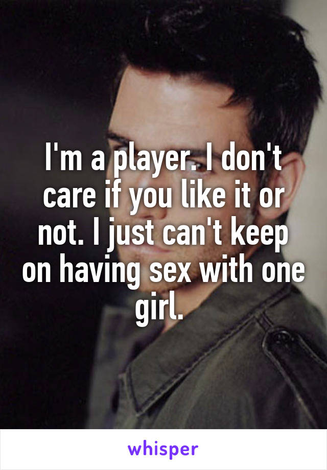 I'm a player. I don't care if you like it or not. I just can't keep on having sex with one girl. 