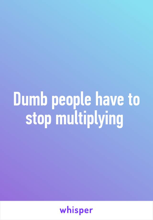 Dumb people have to stop multiplying 