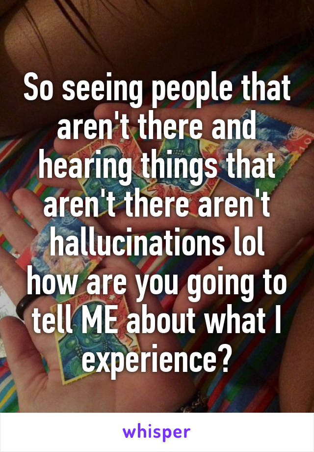 So seeing people that aren't there and hearing things that aren't there aren't hallucinations lol how are you going to tell ME about what I experience?