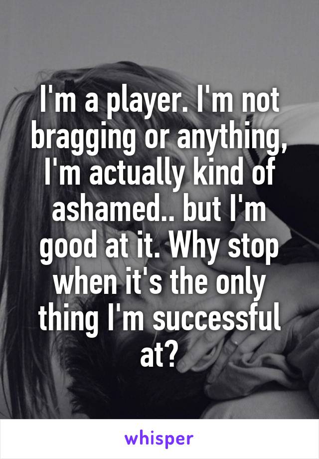 I'm a player. I'm not bragging or anything, I'm actually kind of ashamed.. but I'm good at it. Why stop when it's the only thing I'm successful at?