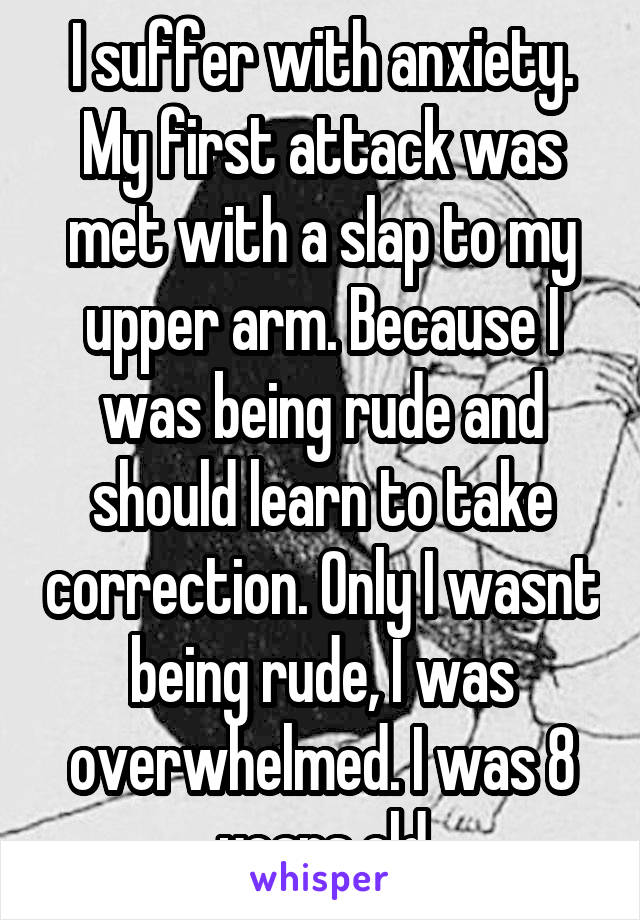 I suffer with anxiety. My first attack was met with a slap to my upper arm. Because I was being rude and should learn to take correction. Only I wasnt being rude, I was overwhelmed. I was 8 years old