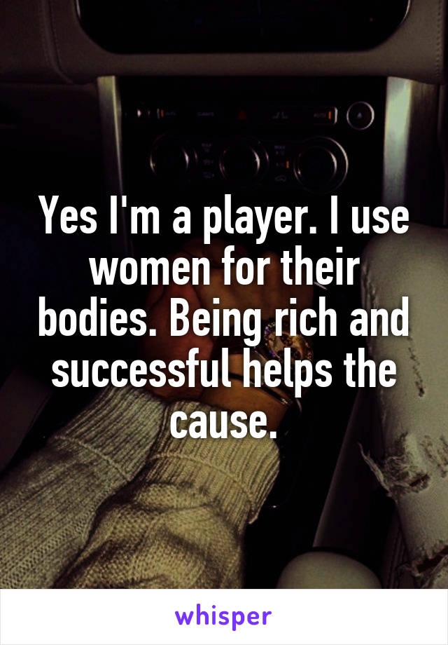 Yes I'm a player. I use women for their bodies. Being rich and successful helps the cause.