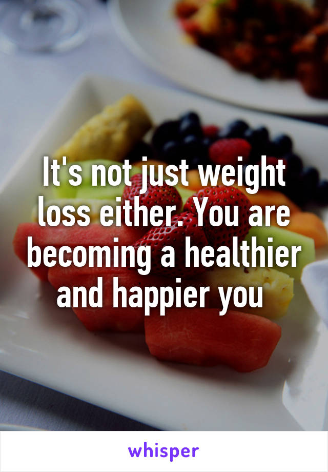 It's not just weight loss either. You are becoming a healthier and happier you 