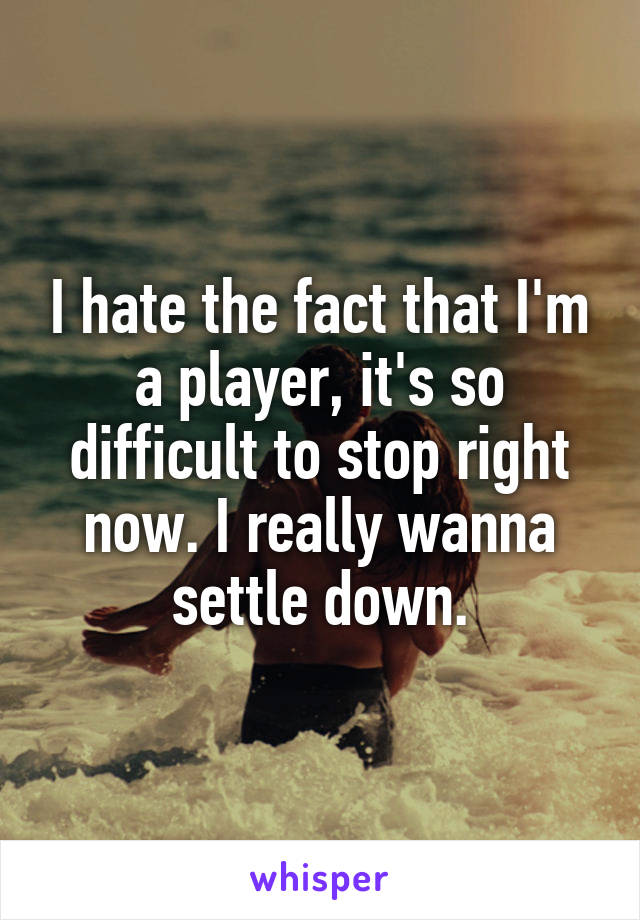 I hate the fact that I'm a player, it's so difficult to stop right now. I really wanna settle down.
