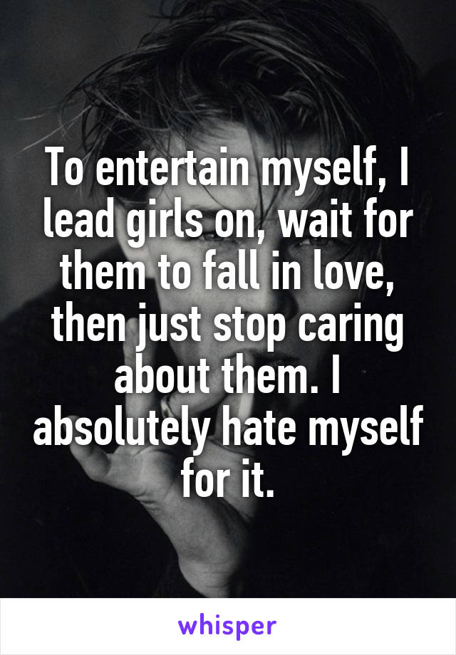 To entertain myself, I lead girls on, wait for them to fall in love, then just stop caring about them. I absolutely hate myself for it.