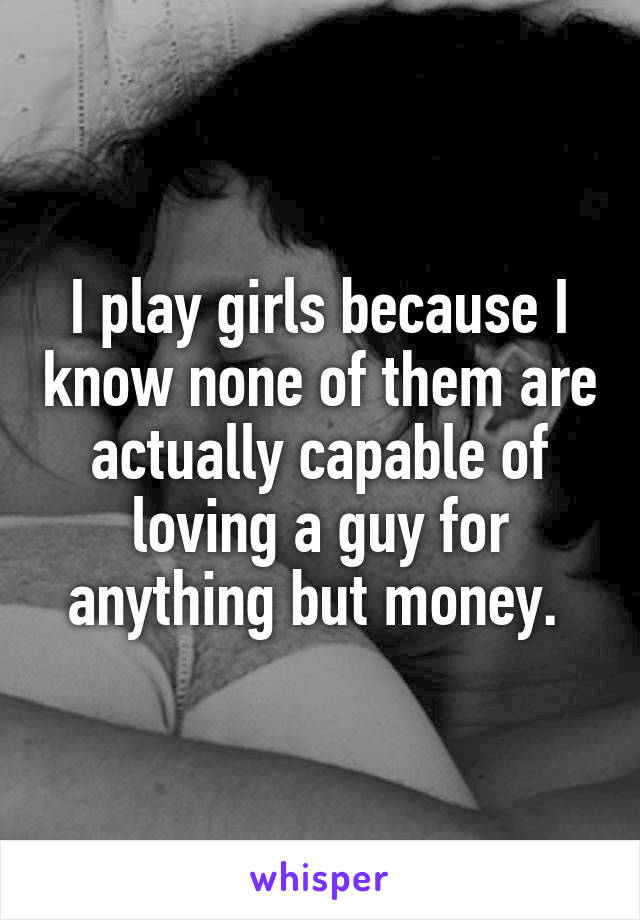 I play girls because I know none of them are actually capable of loving a guy for anything but money. 