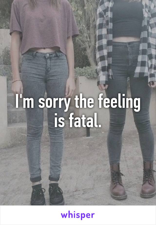 I'm sorry the feeling is fatal.