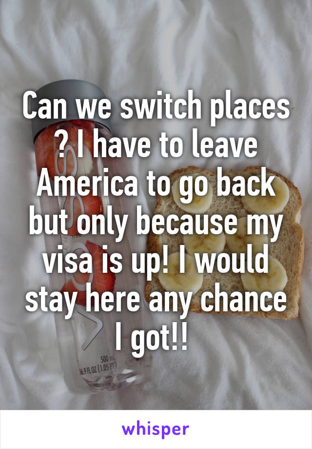 Can we switch places ? I have to leave America to go back but only because my visa is up! I would stay here any chance I got!! 