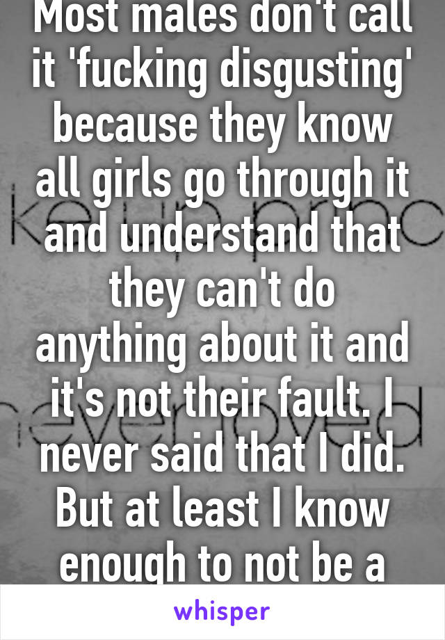 Most males don't call it 'fucking disgusting' because they know all girls go through it and understand that they can't do anything about it and it's not their fault. I never said that I did. But at least I know enough to not be a dick. 