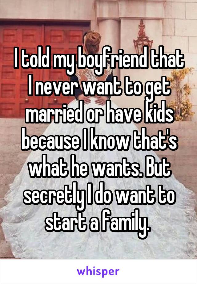 I told my boyfriend that I never want to get married or have kids because I know that's what he wants. But secretly I do want to start a family. 