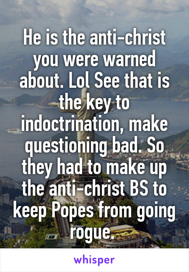 He is the anti-christ you were warned about. Lol See that is the key to indoctrination, make questioning bad. So they had to make up the anti-christ BS to keep Popes from going rogue. 