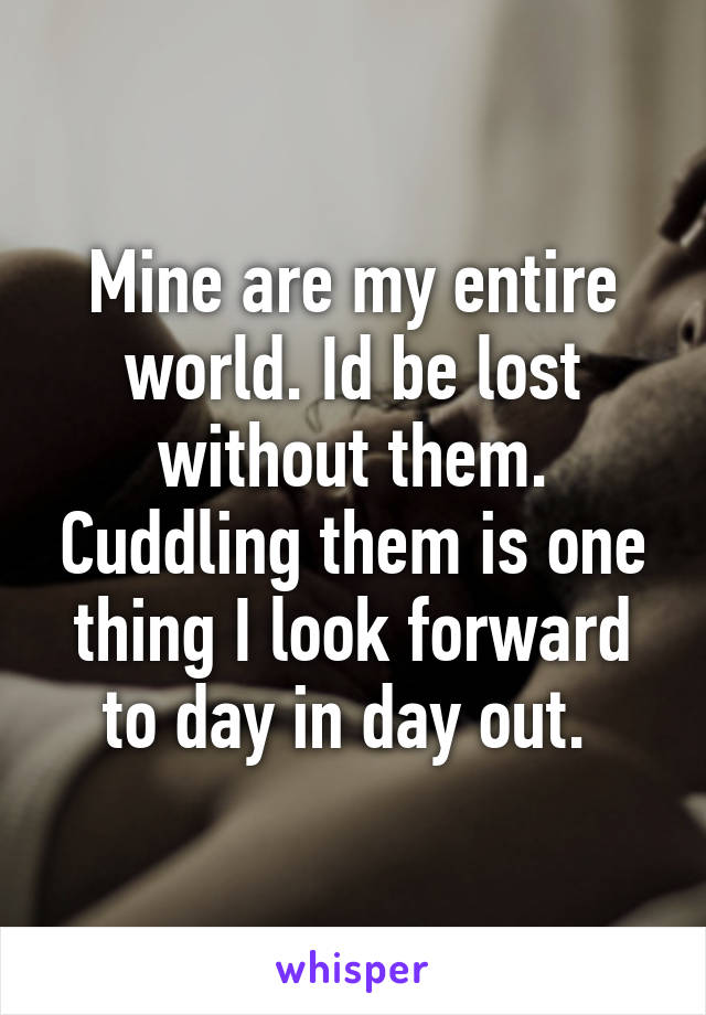 Mine are my entire world. Id be lost without them. Cuddling them is one thing I look forward to day in day out. 