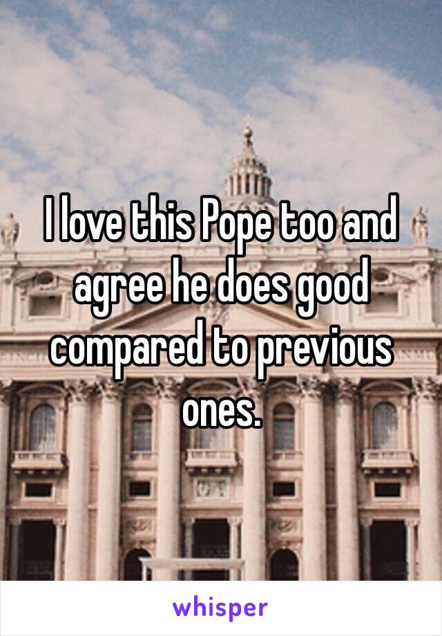 I love this Pope too and agree he does good compared to previous ones.