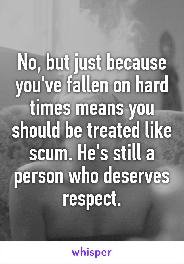 No, but just because you've fallen on hard times means you should be treated like scum. He's still a person who deserves respect.