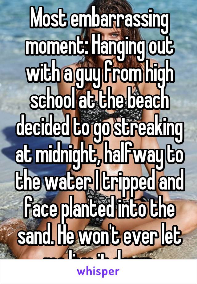 Most embarrassing moment: Hanging out with a guy from high school at the beach decided to go streaking at midnight, halfway to the water I tripped and face planted into the sand. He won't ever let me live it down.