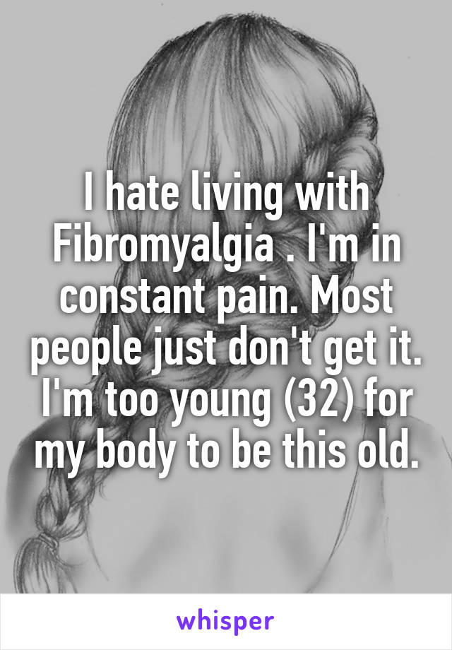 I hate living with Fibromyalgia . I'm in constant pain. Most people just don't get it. I'm too young (32) for my body to be this old.