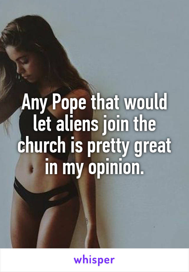 Any Pope that would let aliens join the church is pretty great in my opinion.