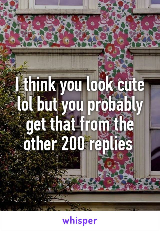 I think you look cute lol but you probably get that from the other 200 replies 