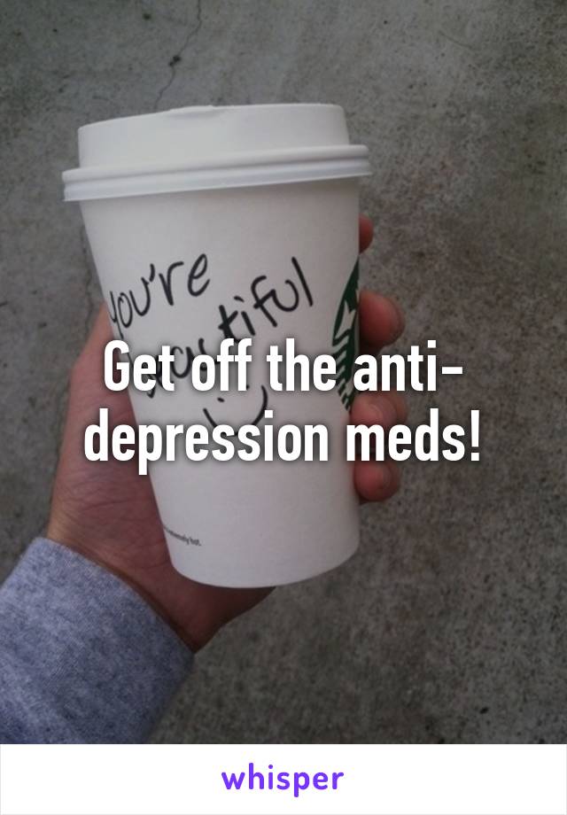 Get off the anti- depression meds!