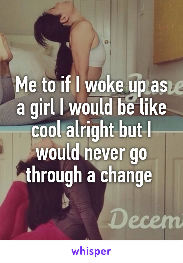 Me to if I woke up as a girl I would be like cool alright but I would never go through a change 