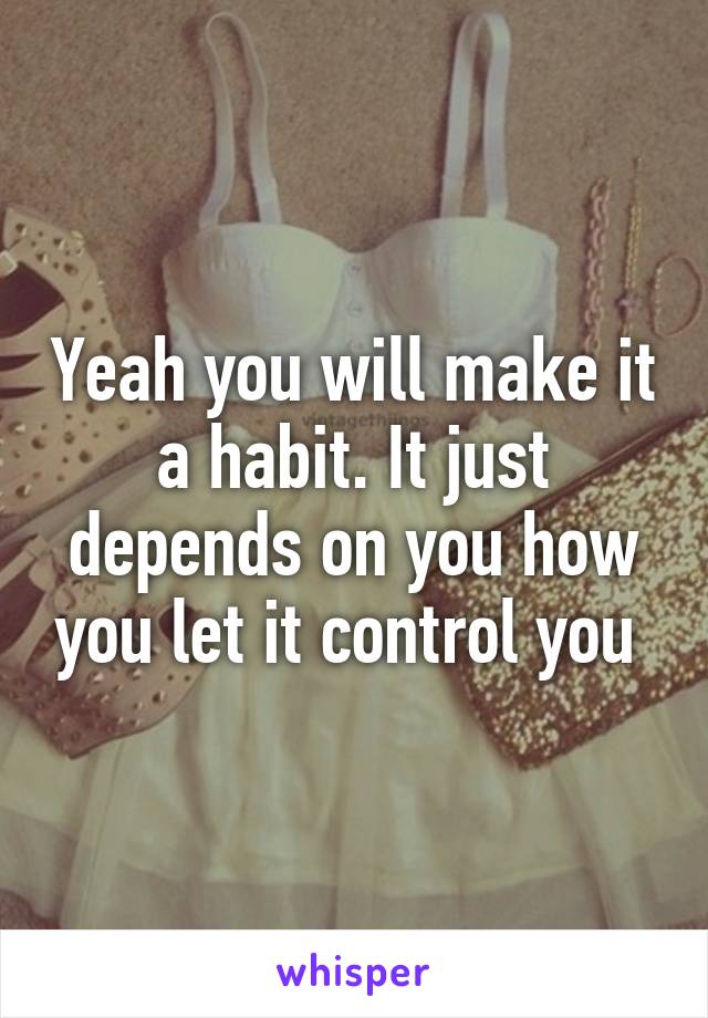 Yeah you will make it a habit. It just depends on you how you let it control you 