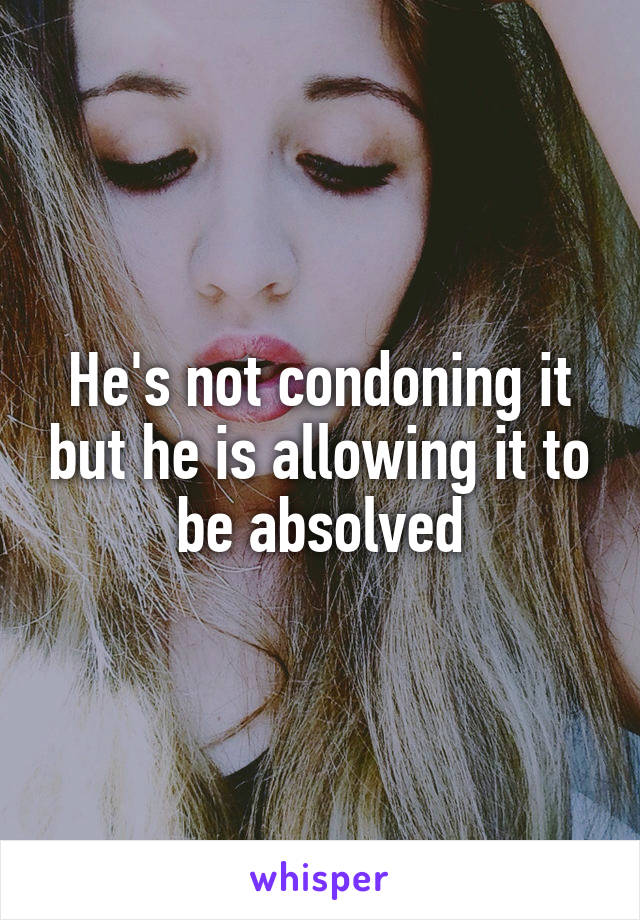 He's not condoning it but he is allowing it to be absolved