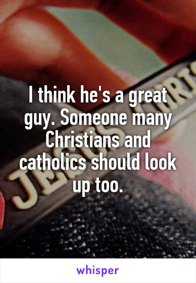 I think he's a great guy. Someone many Christians and catholics should look up too.