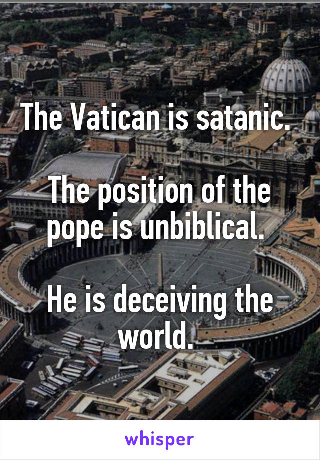 The Vatican is satanic. 

The position of the pope is unbiblical. 

He is deceiving the world. 