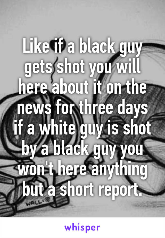 Like if a black guy gets shot you will here about it on the news for three days if a white guy is shot by a black guy you won't here anything but a short report.