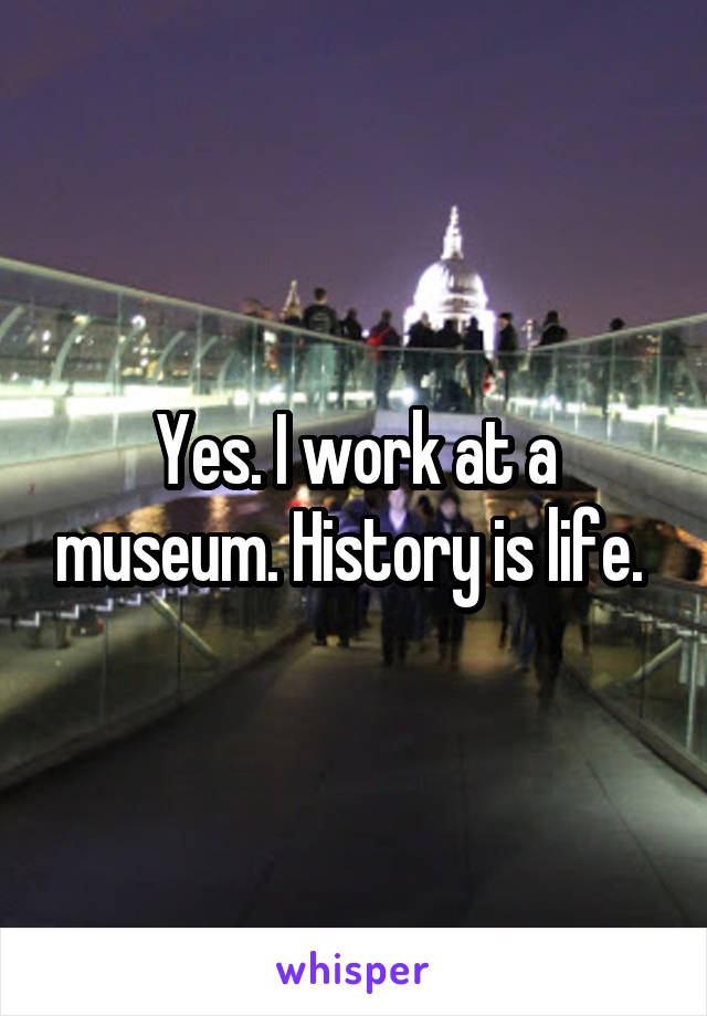 Yes. I work at a museum. History is life. 