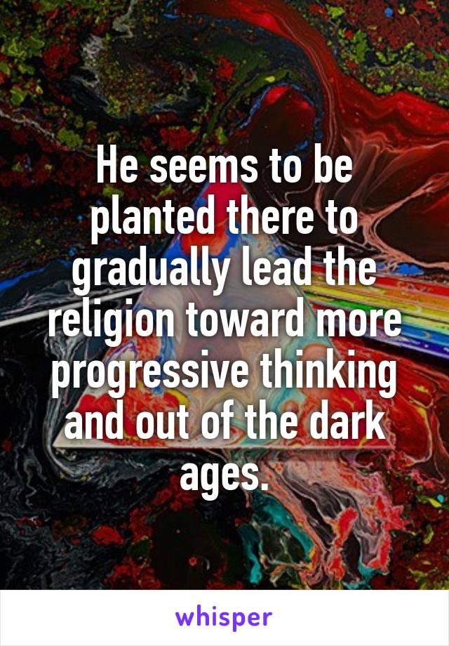 He seems to be planted there to gradually lead the religion toward more progressive thinking and out of the dark ages.