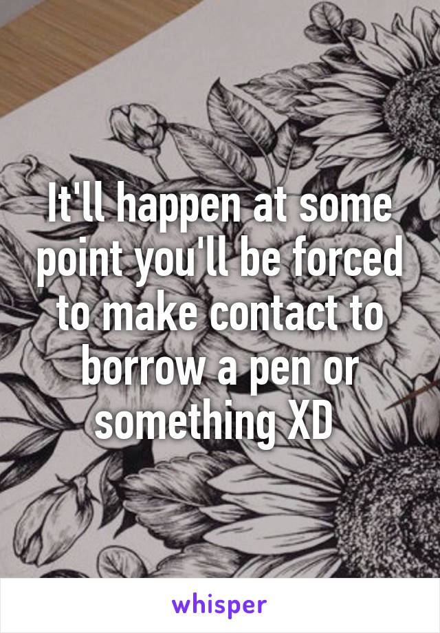 It'll happen at some point you'll be forced to make contact to borrow a pen or something XD 