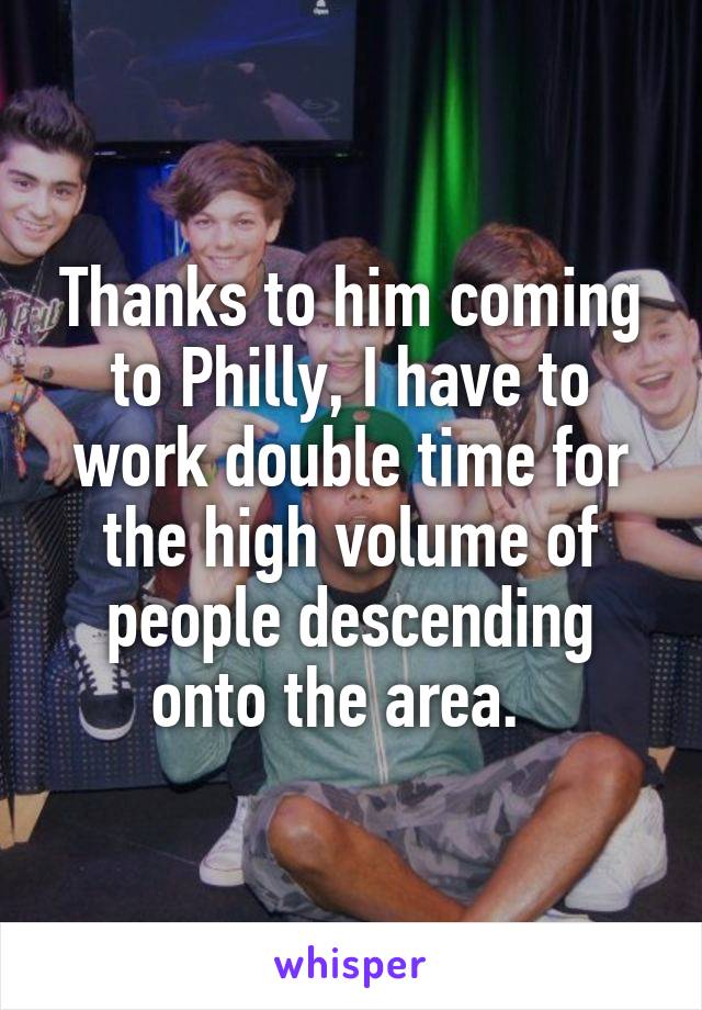 Thanks to him coming to Philly, I have to work double time for the high volume of people descending onto the area.  