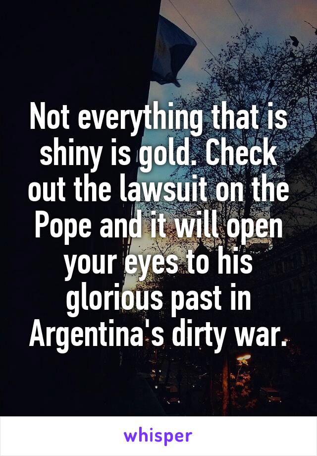 Not everything that is shiny is gold. Check out the lawsuit on the Pope and it will open your eyes to his glorious past in Argentina's dirty war.