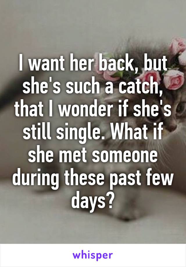 I want her back, but she's such a catch, that I wonder if she's still single. What if she met someone during these past few days?