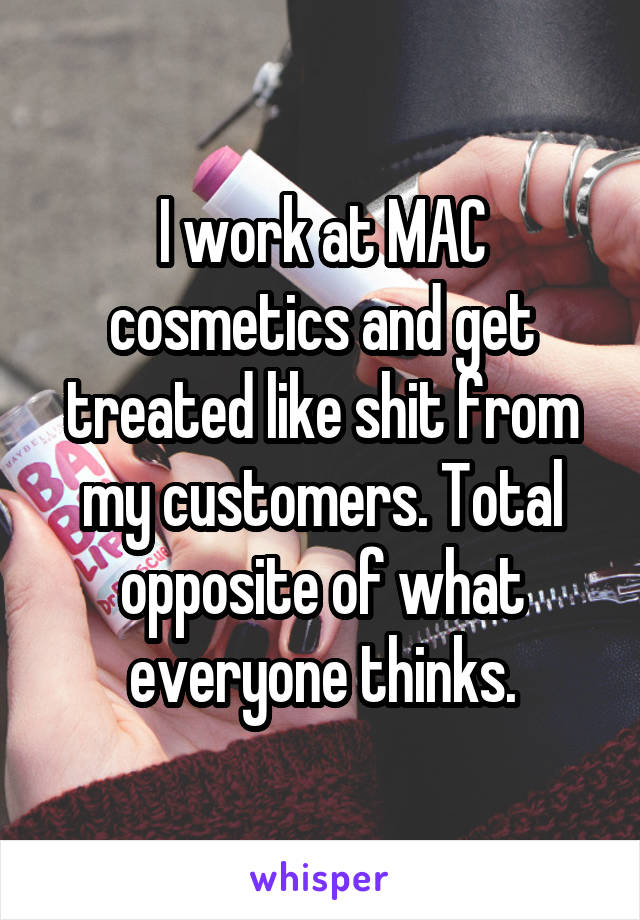 I work at MAC cosmetics and get treated like shit from my customers. Total opposite of what everyone thinks.