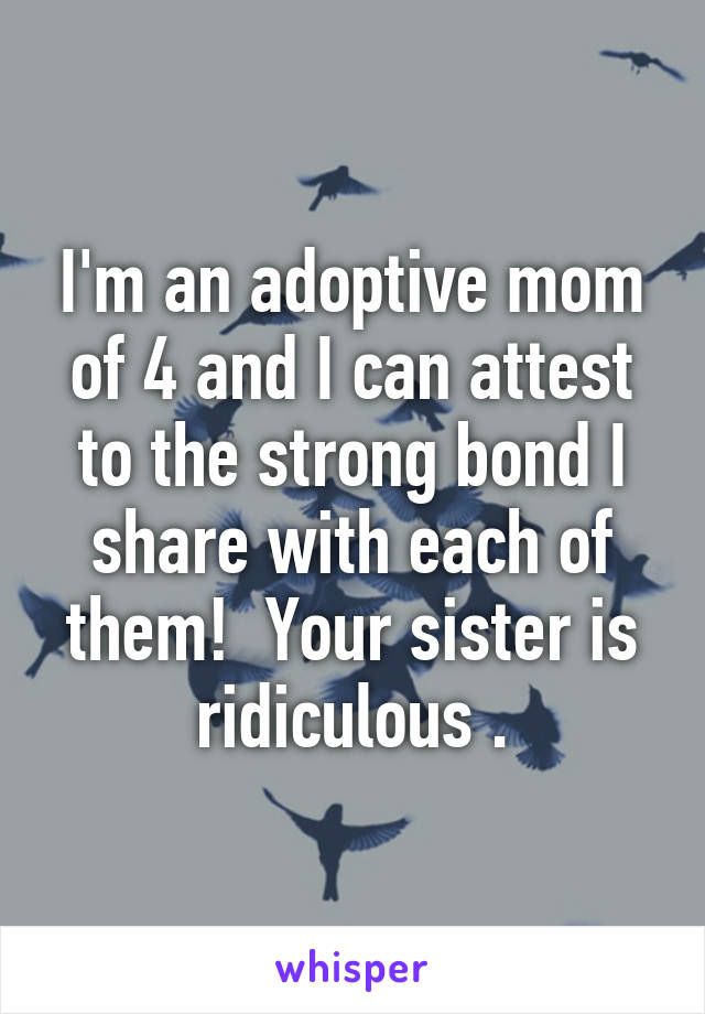 I'm an adoptive mom of 4 and I can attest to the strong bond I share with each of them!  Your sister is ridiculous .