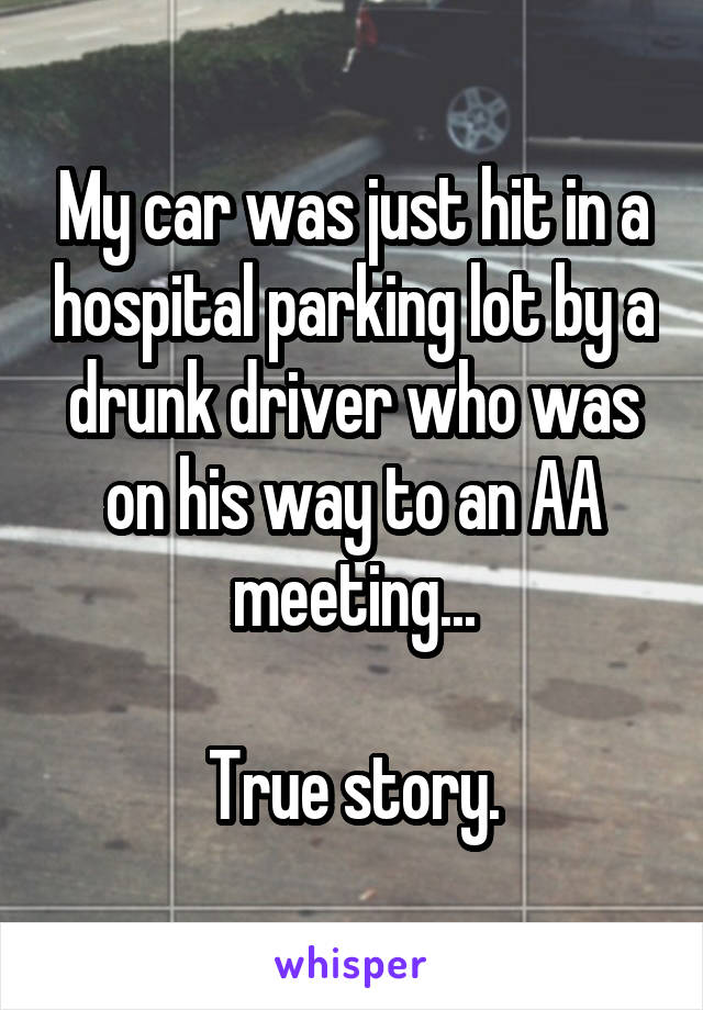My car was just hit in a hospital parking lot by a drunk driver who was on his way to an AA meeting...

True story.