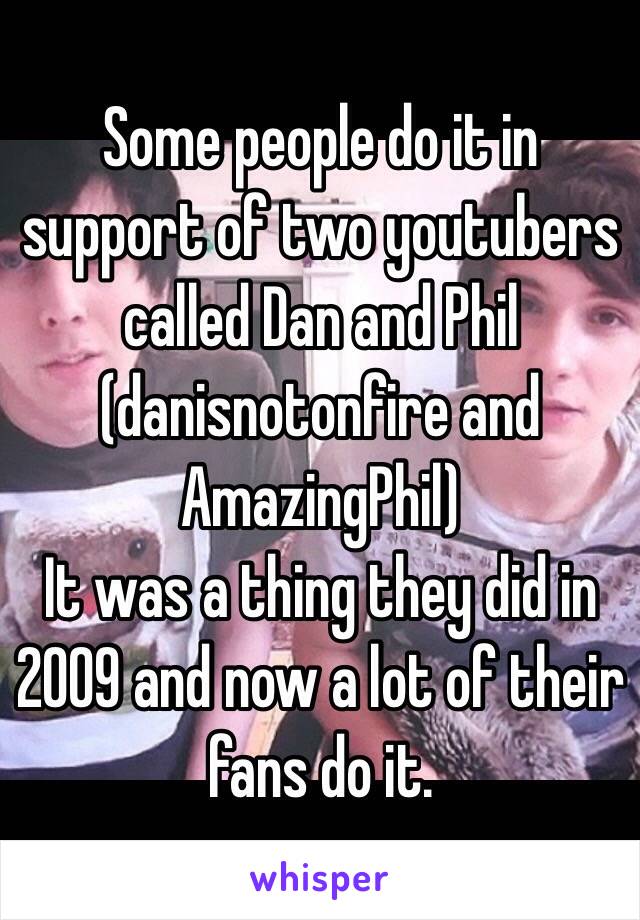 Some people do it in support of two youtubers called Dan and Phil
(danisnotonfire and AmazingPhil)
It was a thing they did in 2009 and now a lot of their fans do it.